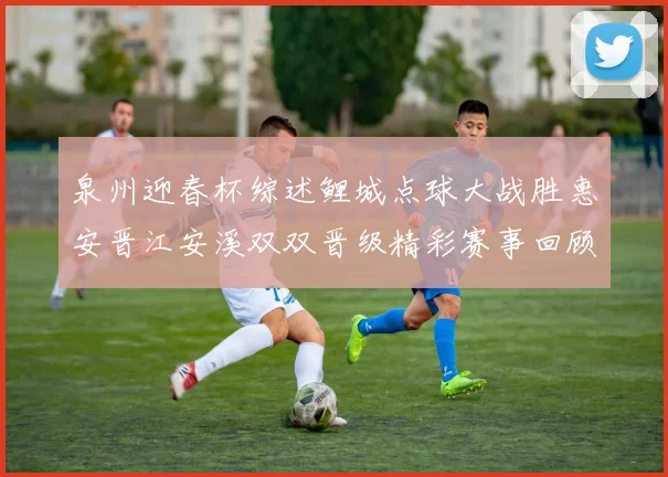 泉州迎春杯综述鲤城点球大战胜惠安晋江安溪双双晋级精彩赛事回顾