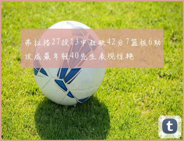 弗拉格27投13中狂砍42分7篮板6助攻成最年轻40先生表现惊艳