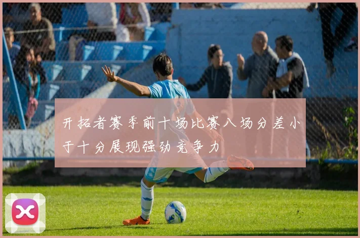 开拓者赛季前十场比赛八场分差小于十分展现强劲竞争力