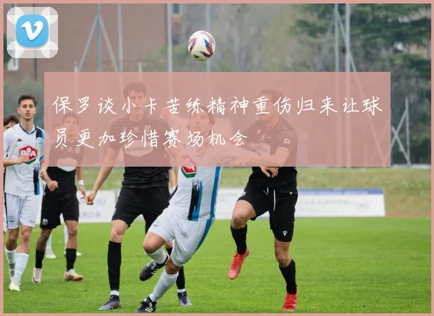 保罗谈小卡苦练精神重伤归来让球员更加珍惜赛场机会