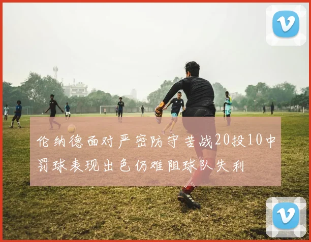 伦纳德面对严密防守苦战20投10中罚球表现出色仍难阻球队失利