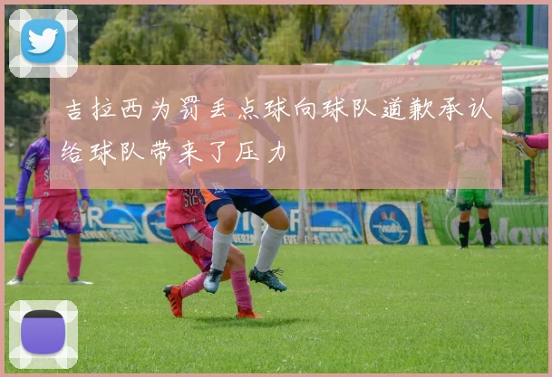 吉拉西为罚丢点球向球队道歉承认给球队带来了压力