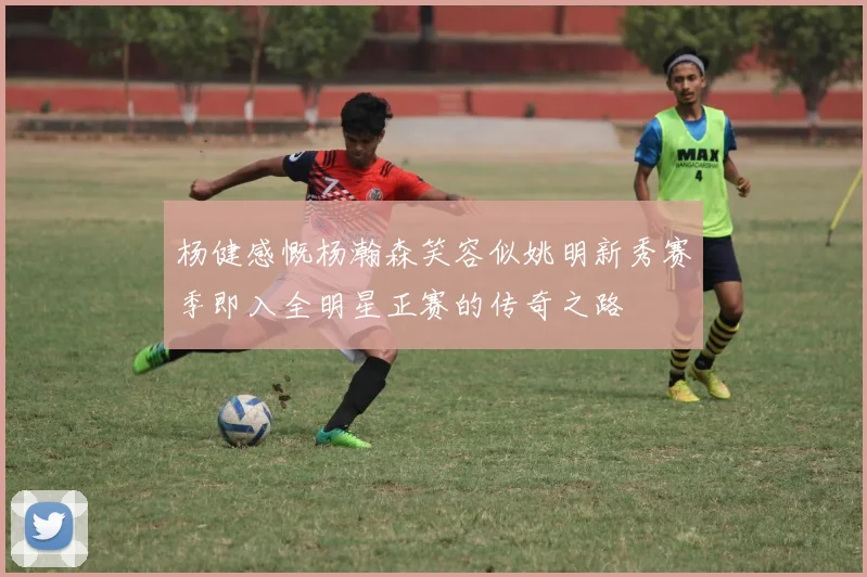 杨健感慨杨瀚森笑容似姚明新秀赛季即入全明星正赛的传奇之路