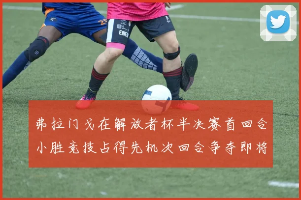 弗拉门戈在解放者杯半决赛首回合小胜竞技占得先机次回合争夺即将开启