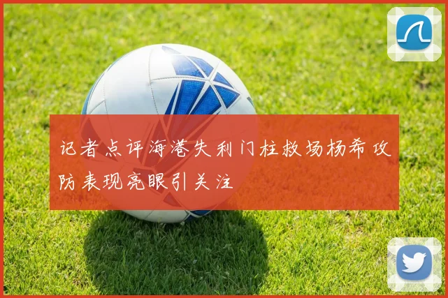 记者点评海港失利门柱救场杨希攻防表现亮眼引关注