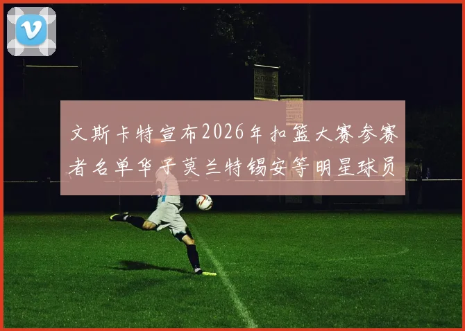 文斯卡特宣布2026年扣篮大赛参赛者名单华子莫兰特锡安等明星球员齐聚