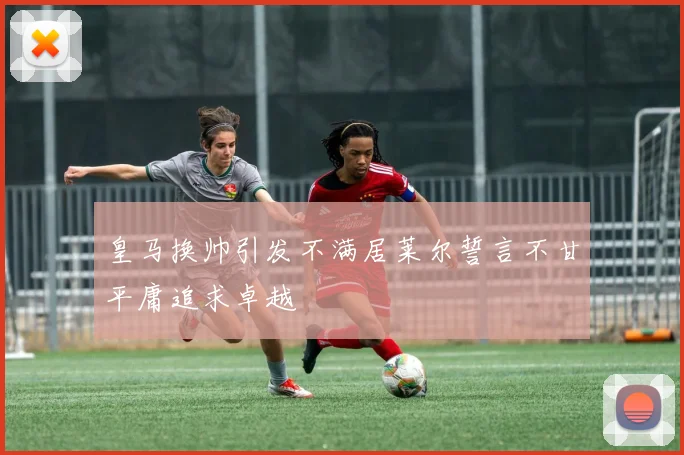 皇马换帅引发不满居莱尔誓言不甘平庸追求卓越