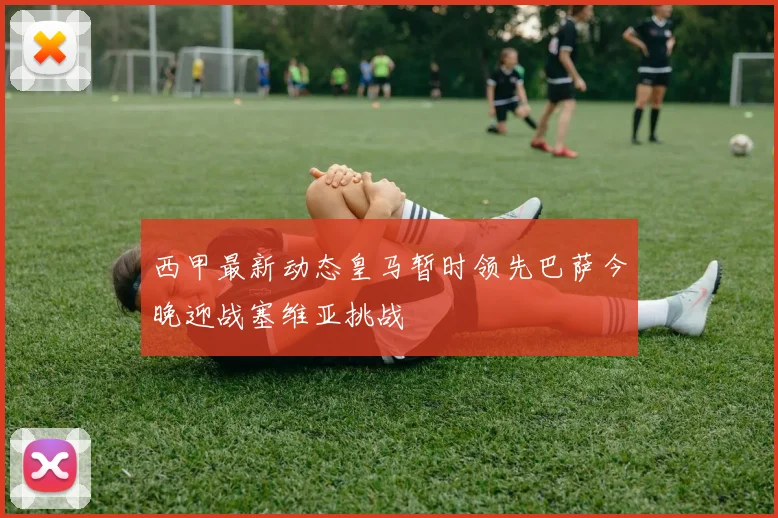 西甲最新动态皇马暂时领先巴萨今晚迎战塞维亚挑战