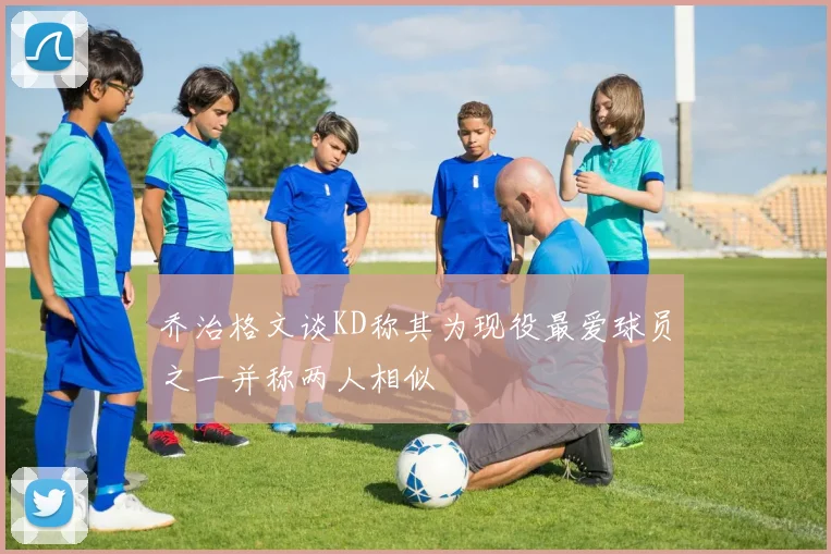 乔治格文谈KD称其为现役最爱球员之一并称两人相似