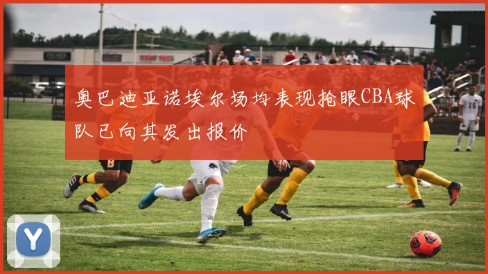 奥巴迪亚诺埃尔场均表现抢眼CBA球队已向其发出报价