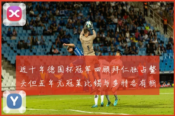 近十年德国杯冠军回顾拜仁独占鳌头但五年无冠莱比锡与多特各有斩获