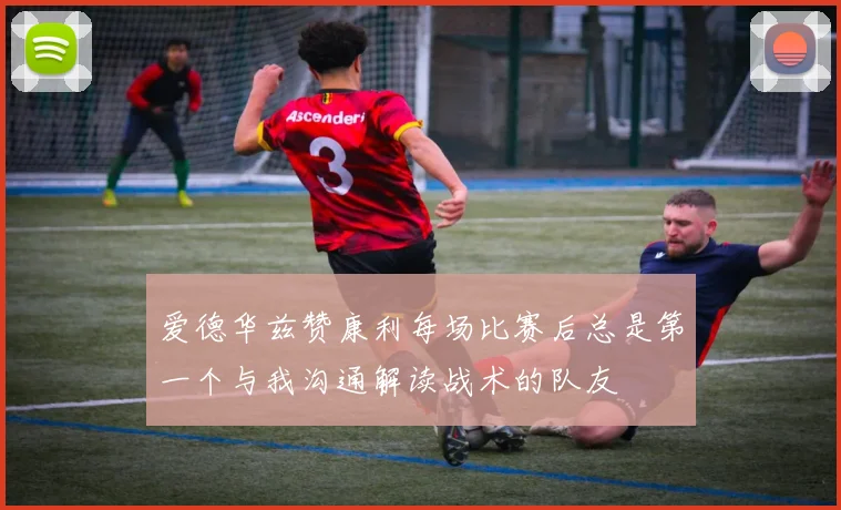 爱德华兹赞康利每场比赛后总是第一个与我沟通解读战术的队友