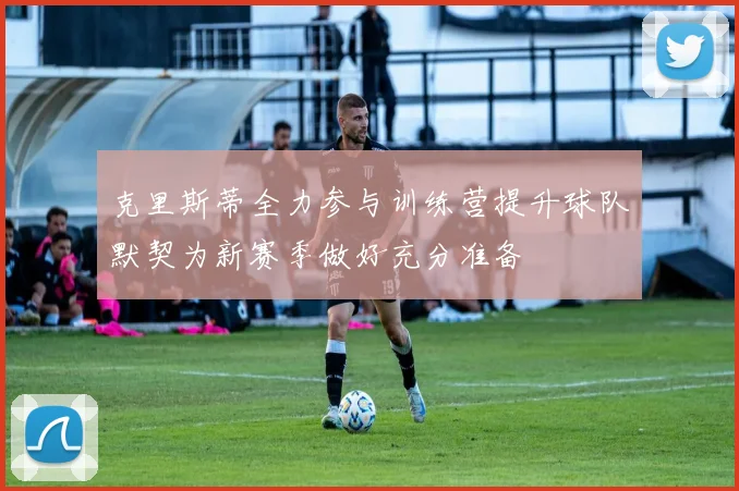 克里斯蒂全力参与训练营提升球队默契为新赛季做好充分准备