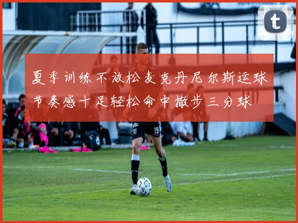 夏季训练不放松麦克丹尼尔斯运球节奏感十足轻松命中撤步三分球