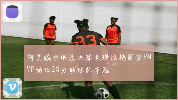 阿贾威尔逊总决赛表现惊艳圆梦FMVP场均28分助球队夺冠
