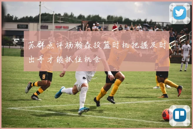 苏群点评杨瀚森投篮时机把握及时出手才能抓住机会