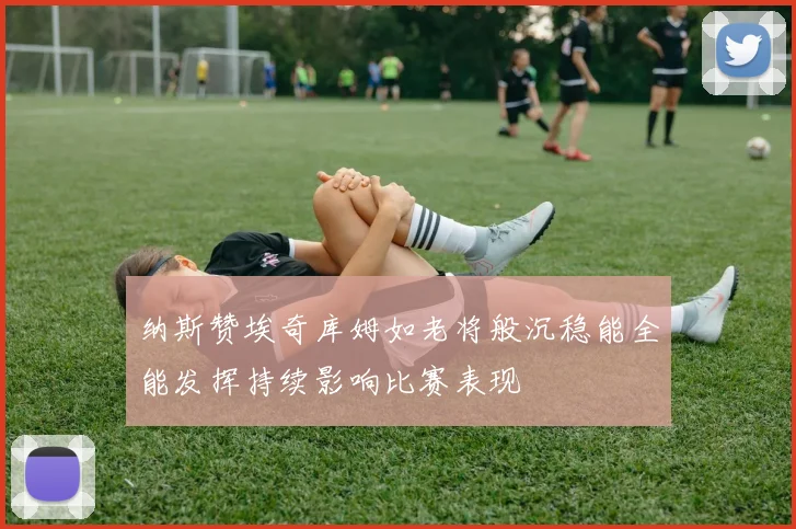 纳斯赞埃奇库姆如老将般沉稳能全能发挥持续影响比赛表现