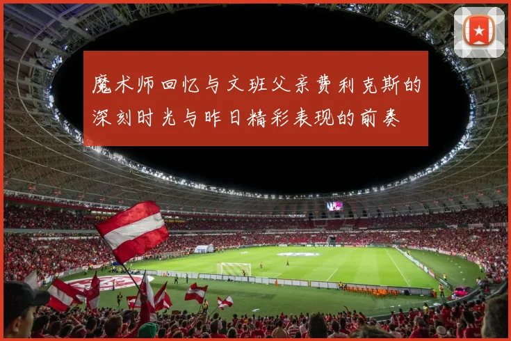 魔术师回忆与文班父亲费利克斯的深刻时光与昨日精彩表现的前奏