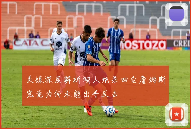 美媒深度解析湖人绝杀回合詹姆斯究竟为何未能出手反击