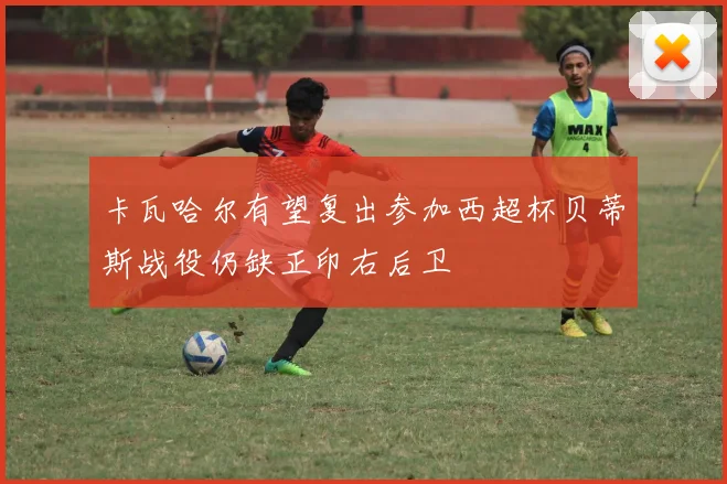 卡瓦哈尔有望复出参加西超杯贝蒂斯战役仍缺正印右后卫