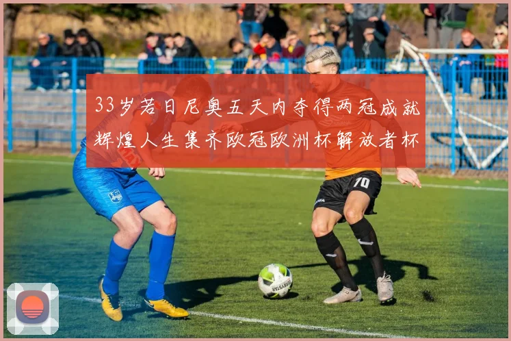 33岁若日尼奥五天内夺得两冠成就辉煌人生集齐欧冠欧洲杯解放者杯巴甲金球奖