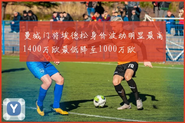 曼城门将埃德松身价波动明显最高1400万欧最低降至1000万欧