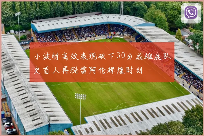 小波特高效表现砍下30分成雄鹿队史首人再现雷阿伦辉煌时刻