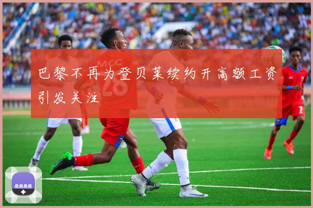 巴黎不再为登贝莱续约开高额工资引发关注