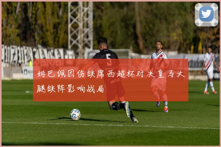 姆巴佩因伤缺席西超杯对决皇马大腿缺阵影响战局