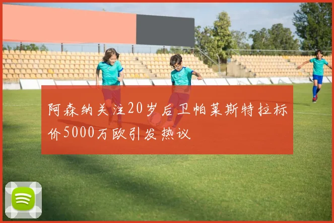 阿森纳关注20岁后卫帕莱斯特拉标价5000万欧引发热议